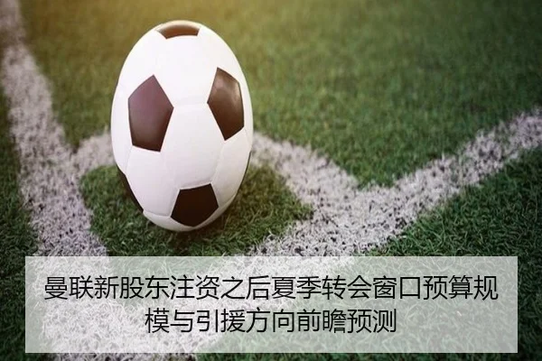 曼联新股东注资之后夏季转会窗口预算规模与引援方向前瞻预测