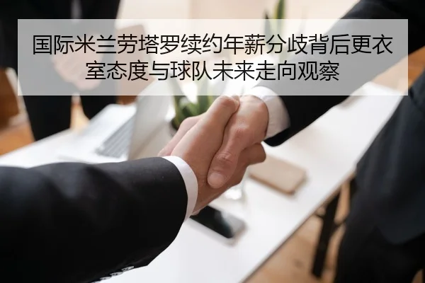 国际米兰劳塔罗续约年薪分歧背后更衣室态度与球队未来走向观察