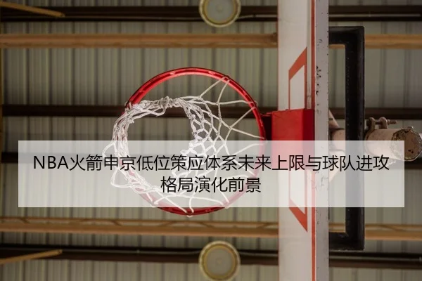 NBA火箭申京低位策应体系未来上限与球队进攻格局演化前景