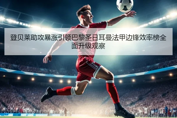 登贝莱助攻暴涨引领巴黎圣日耳曼法甲边锋效率榜全面升级观察