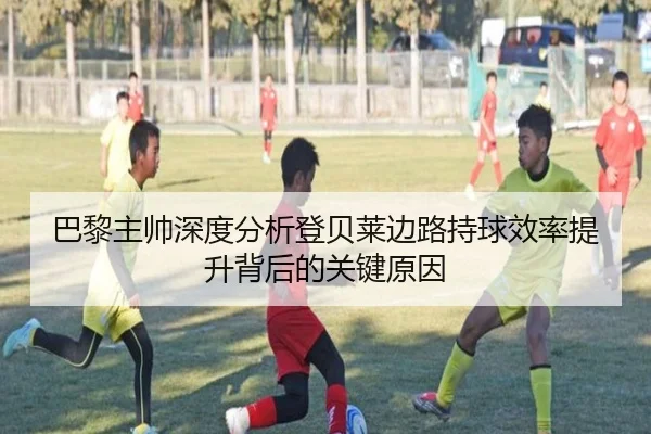 巴黎主帅深度分析登贝莱边路持球效率提升背后的关键原因