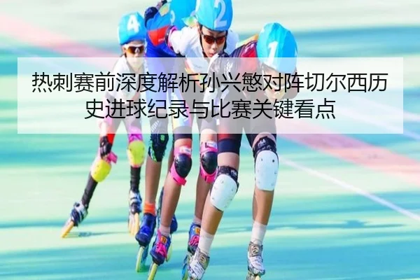 热刺赛前深度解析孙兴慜对阵切尔西历史进球纪录与比赛关键看点