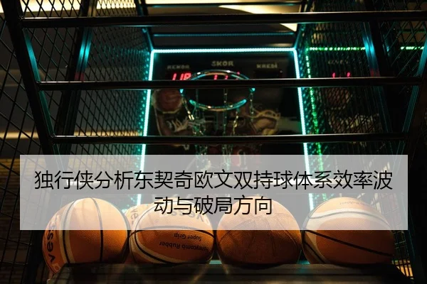 独行侠分析东契奇欧文双持球体系效率波动与破局方向
