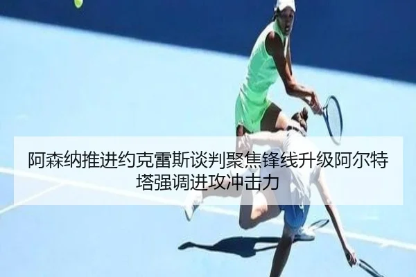 阿森纳推进约克雷斯谈判聚焦锋线升级阿尔特塔强调进攻冲击力